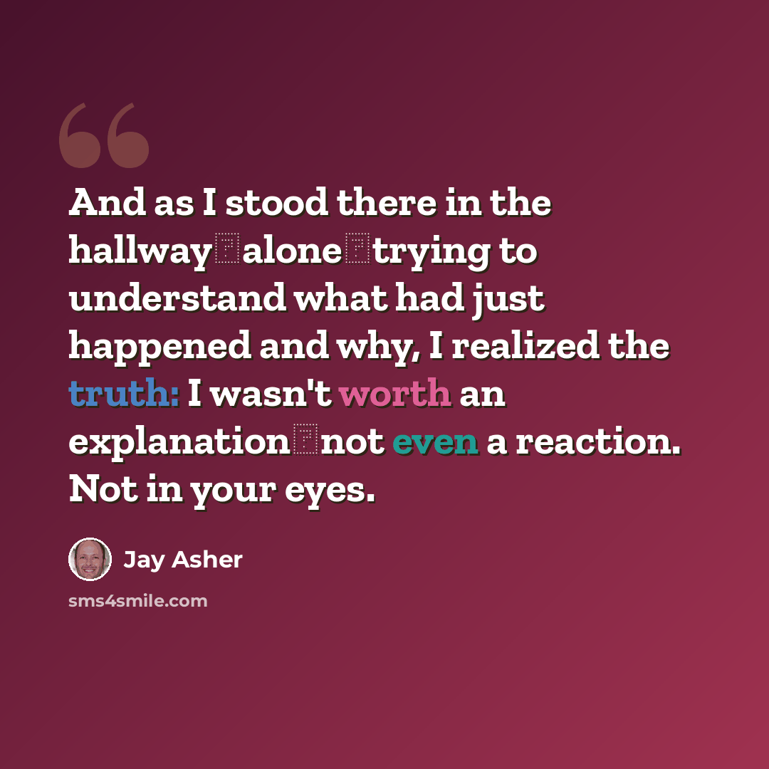“And as I stood there in the hallway―alone―trying to understand what had just happened and why, I realized the truth: I wasn't worth an explanation―not even a reaction. Not in your eyes.” quote by Jay Asher