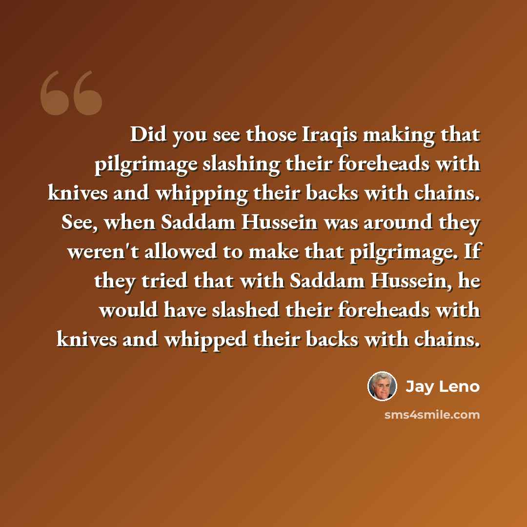 “Did you see those Iraqis making that pilgrimage slashing their foreheads with knives and whipping their backs with chains. See, when Saddam Hussein was around they weren't allowed to make that pilgrimage. If they tried that with Saddam Hussein, he would have slashed their foreheads with knives and…” quote by Jay Leno