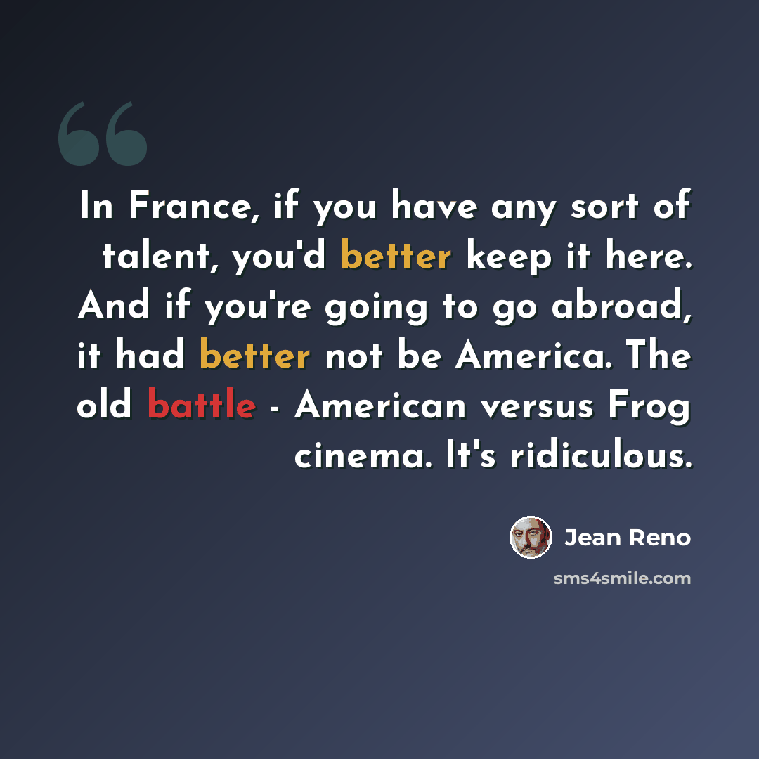 “In France, if you have any sort of talent, you'd better keep it here. And if you're going to go abroad, it had better not be America. The old battle - American versus Frog cinema. It's ridiculous.” quote by Jean Reno