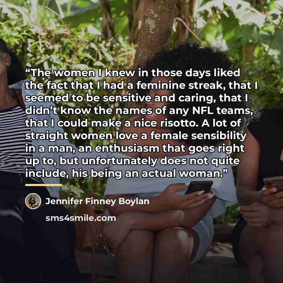 “The women I knew in those days liked the fact that I had a feminine streak, that I seemed to be sensitive and caring, that I didn’t know the names of any NFL teams, that I could make a nice risotto. A lot of straight women love a female sensibility in a man, an enthusiasm that goes right up to…” quote by Jennifer Finney Boylan