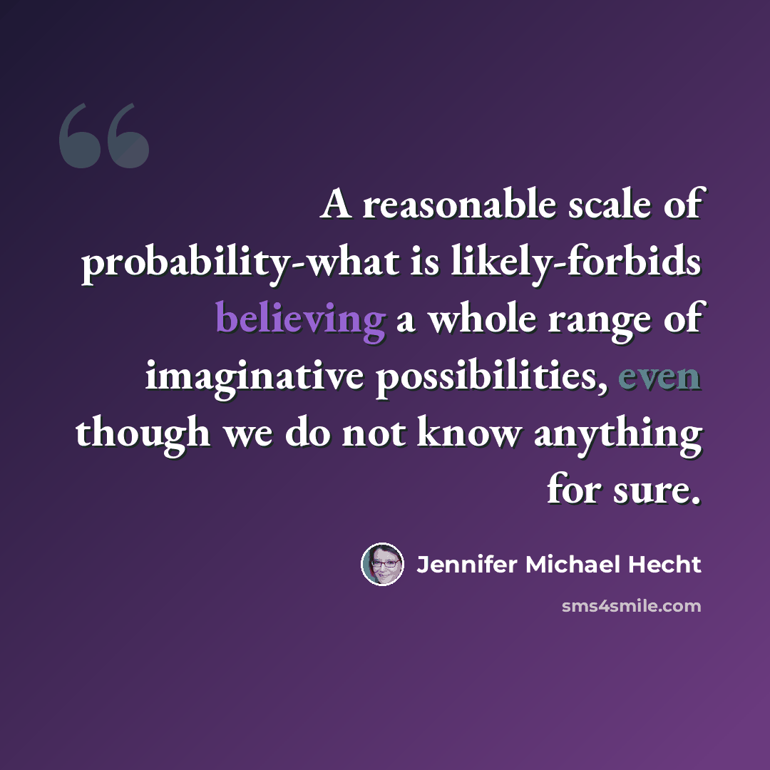 “A reasonable scale of probability-what is likely-forbids believing a whole range of imaginative possibilities, even though we do not know anything for sure.” quote by Jennifer Michael Hecht