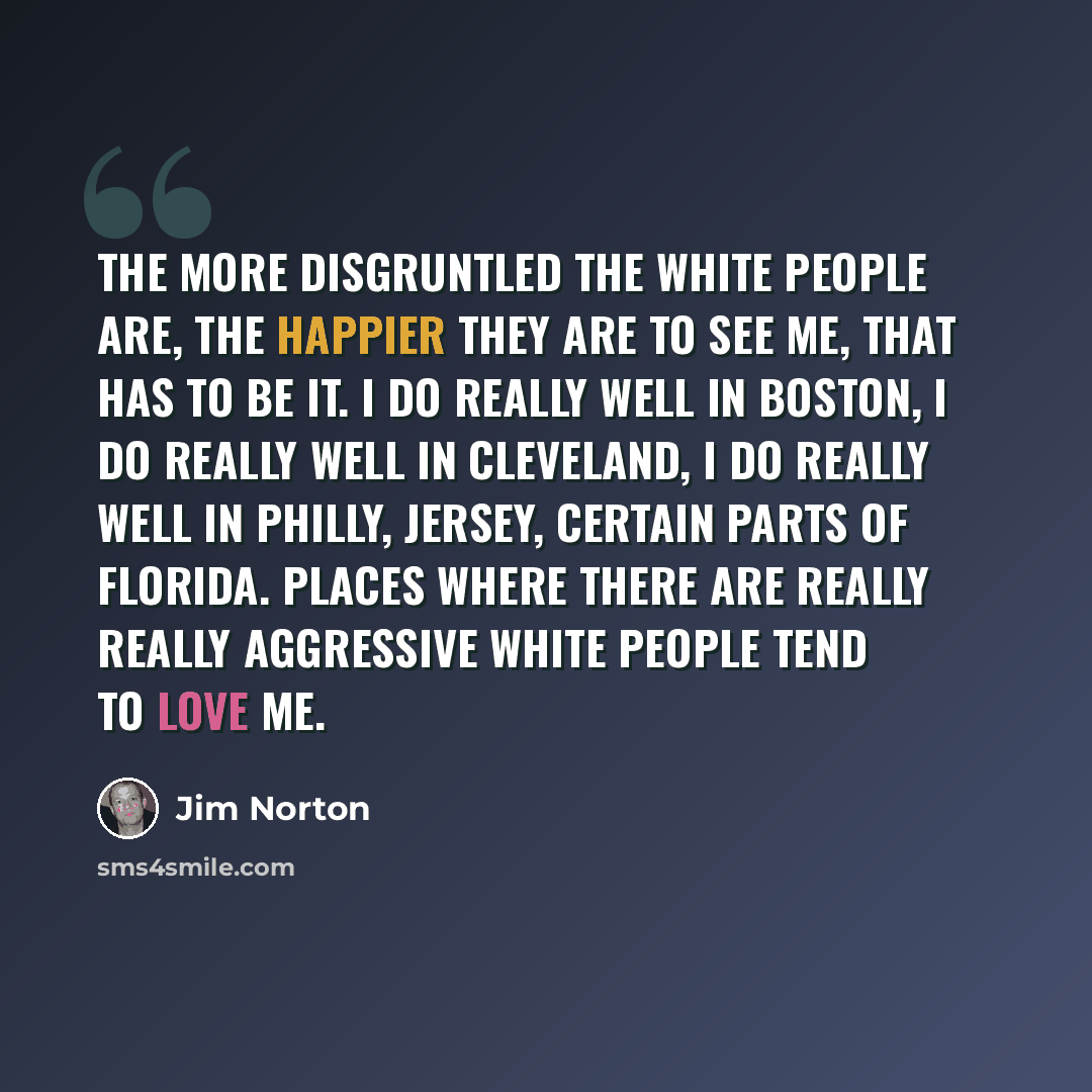 “The more disgruntled the white people are, the happier they are to see me, that has to be it. I do really well in Boston, I do really well in Cleveland, I do really well in Philly, Jersey, certain parts of Florida. Places where there are really really aggressive white people tend to love me.” quote by Jim Norton