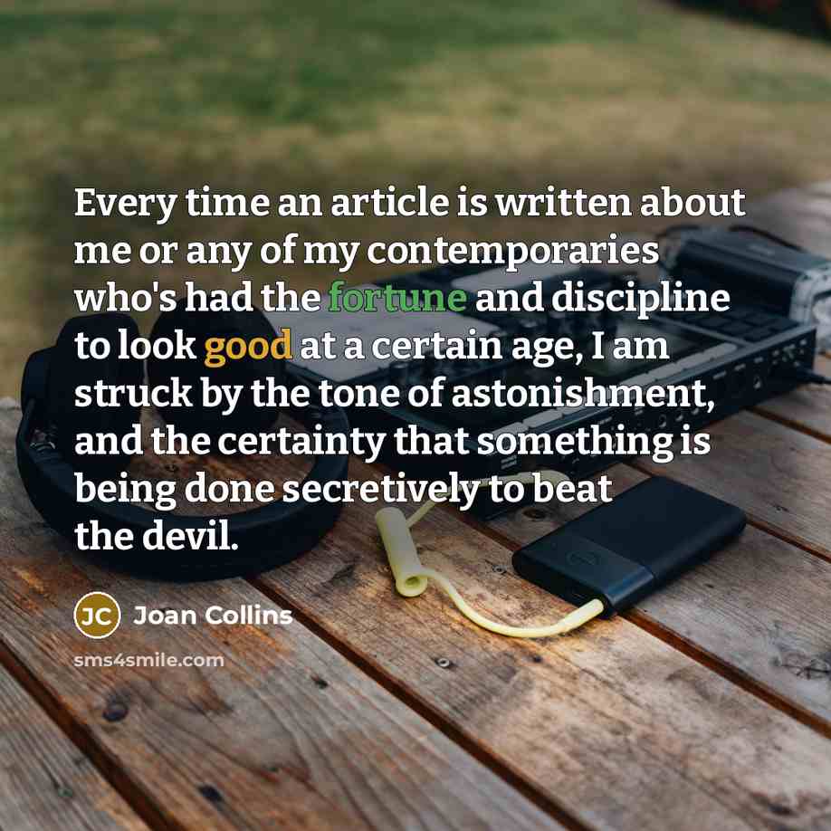 “Every time an article is written about me or any of my contemporaries who's had the fortune and discipline to look good at a certain age, I am struck by the tone of astonishment, and the certainty that something is being done secretively to beat the devil.” quote by Joan Collins