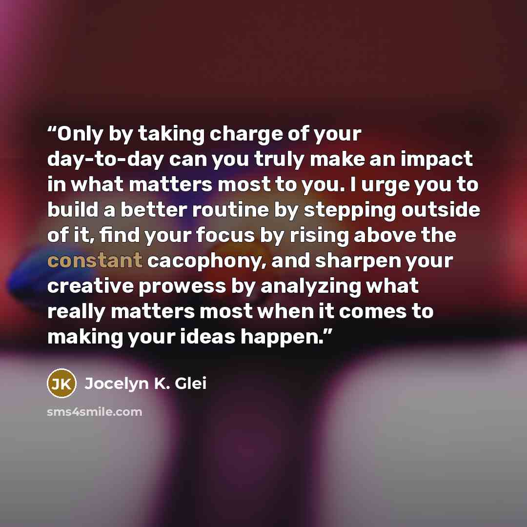 “Only by taking charge of your day-to-day can you truly make an impact in what matters most to you. I urge you to build a better routine by stepping outside of it, find your focus by rising above the constant cacophony, and sharpen your creative prowess by analyzing what really matters most when it…” quote by Jocelyn K. Glei