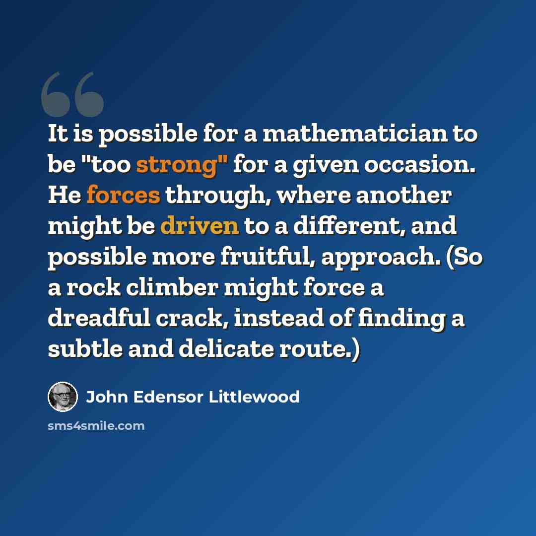 “It is possible for a mathematician to be "too strong" for a given occasion. He forces through, where another might be driven to a different, and possible more fruitful, approach. (So a rock climber might force a dreadful crack, instead of finding a subtle and delicate route.)” quote by John Edensor Littlewood