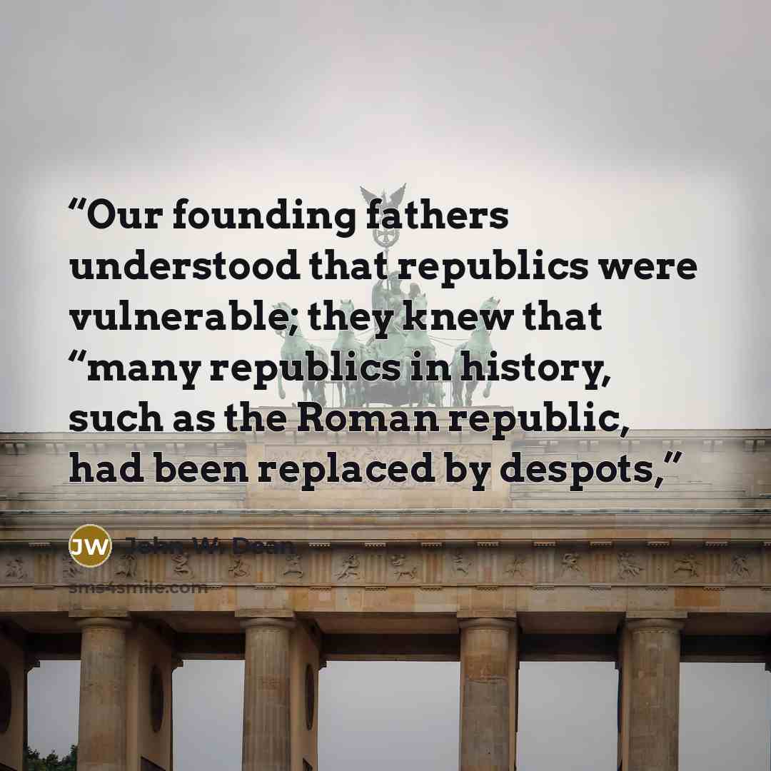 “Our founding fathers understood that republics were vulnerable; they knew that “many republics in history, such as the Roman republic, had been replaced by despots,” quote by John W. Dean