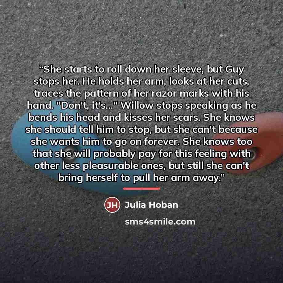 “She starts to roll down her sleeve, but Guy stops her. He holds her arm, looks at her cuts, traces the pattern of her razor marks with his hand. "Don't, it's..." Willow stops speaking as he bends his head and kisses her scars. She knows she should tell him to stop, but she can't because she wants…” quote by Julia Hoban