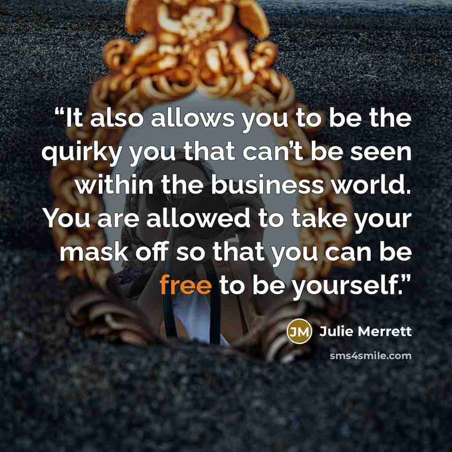 “It also allows you to be the quirky you that can’t be seen within the business world. You are allowed to take your mask off so that you can be free to be yourself.” quote by Julie Merrett