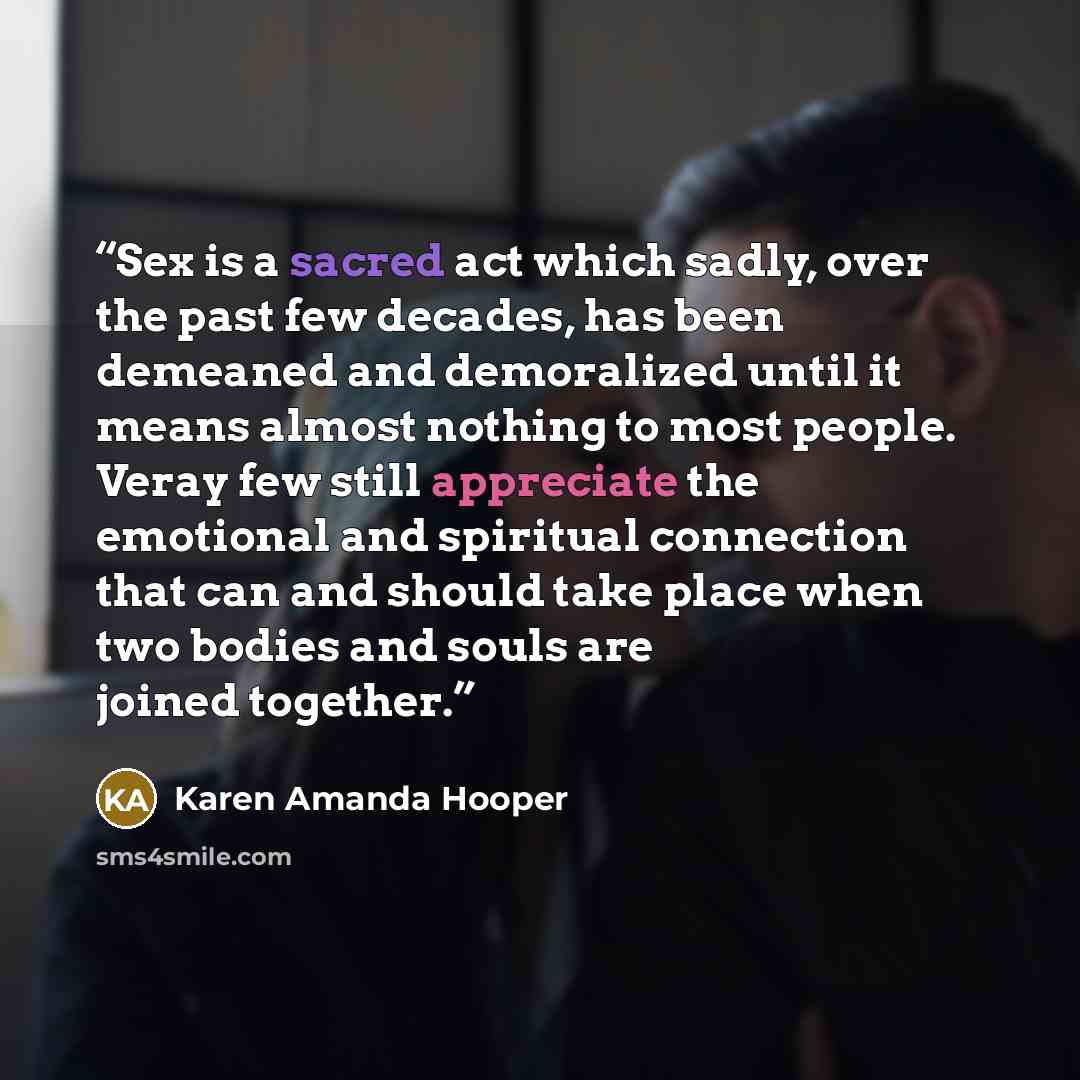 “Sex is a sacred act which sadly, over the past few decades, has been demeaned and demoralized until it means almost nothing to most people. Veray few still appreciate the emotional and spiritual connection that can and should take place when two bodies and souls are joined together.” quote by Karen Amanda Hooper