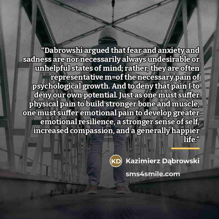 “Dabrowshi argued that fear and anxiety and sadness are nor necessarily always undesirable or unhelpful states of mind; rather, they are often representative m=of the necessary pain of psychological growth. And to deny that pain I to deny our own potential. Just as one must suffer physical pain to…” quote by Kazimierz Dąbrowski