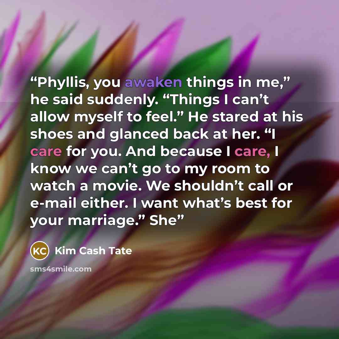 “Phyllis, you awaken things in me,” he said suddenly. “Things I can’t allow myself to feel.” He stared at his shoes and glanced back at her. “I care for you. And because I care, I know we can’t go to my room to watch a movie. We shouldn’t call or e-mail either. I want what’s best for your…” quote by Kim Cash Tate
