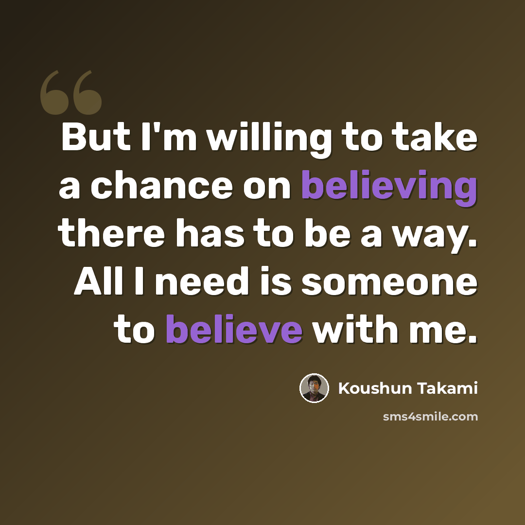 “But I'm willing to take a chance on believing there has to be a way. All I need is someone to believe with me.” quote by Koushun Takami