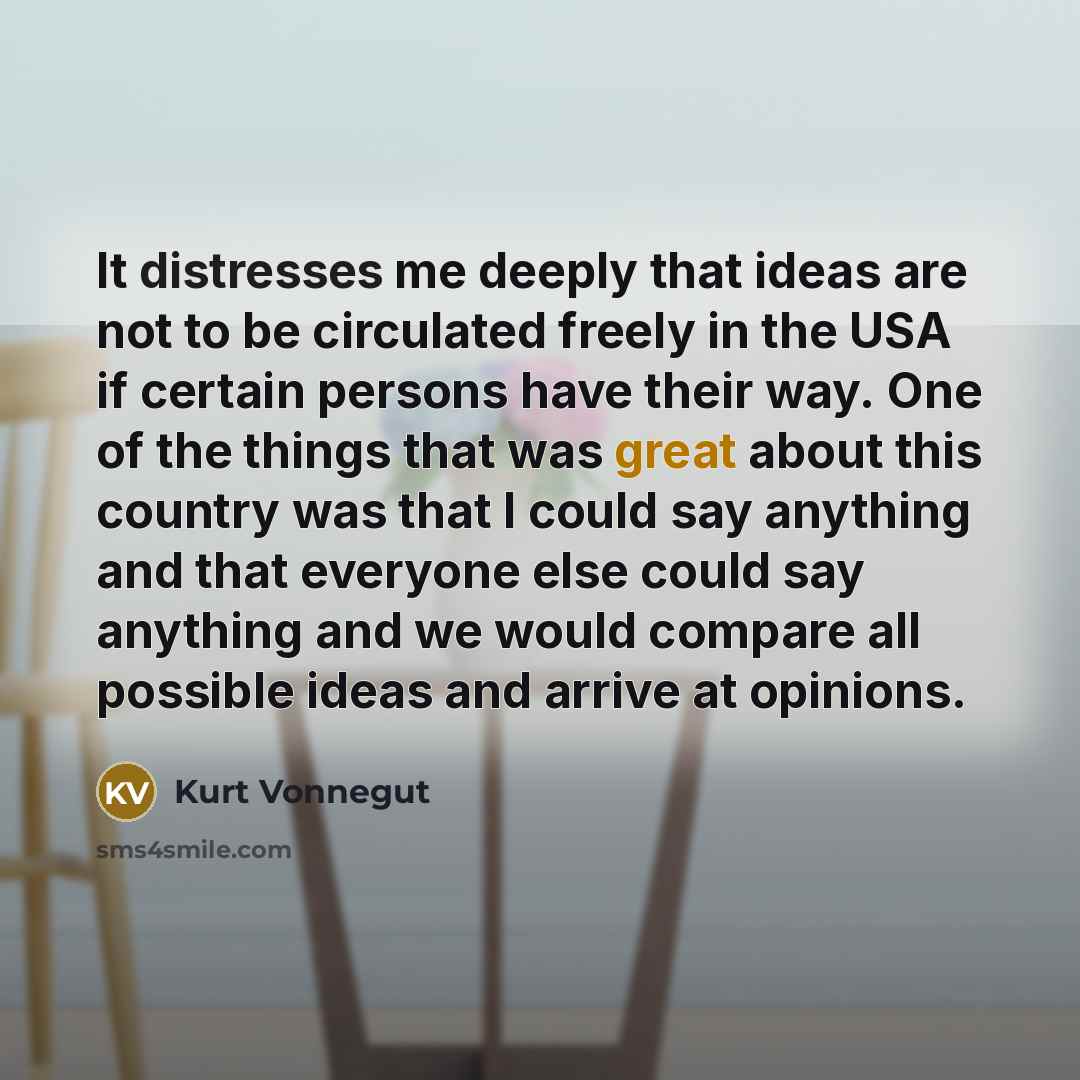 “It distresses me deeply that ideas are not to be circulated freely in the USA if certain persons have their way. One of the things that was great about this country was that I could say anything and that everyone else could say anything and we would compare all possible ideas and arrive at opinions.” quote by Kurt Vonnegut