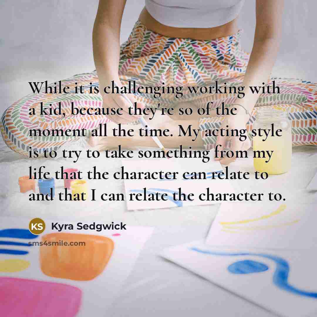 “While it is challenging working with a kid, because they're so of the moment all the time. My acting style is to try to take something from my life that the character can relate to and that I can relate the character to.” quote by Kyra Sedgwick
