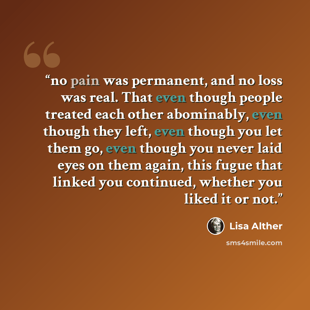 “no pain was permanent, and no loss was real. That even though people treated each other abominably, even though they left, even though you let them go, even though you never laid eyes on them again, this fugue that linked you continued, whether you liked it or not.” quote by Lisa Alther