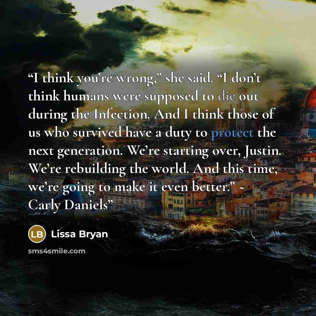 “I think you’re wrong,” she said. “I don’t think humans were supposed to die out during the Infection. And I think those of us who survived have a duty to protect the next generation. We’re starting over, Justin. We’re rebuilding the world. And this time, we’re going to make it even better.” ~…” quote by Lissa Bryan