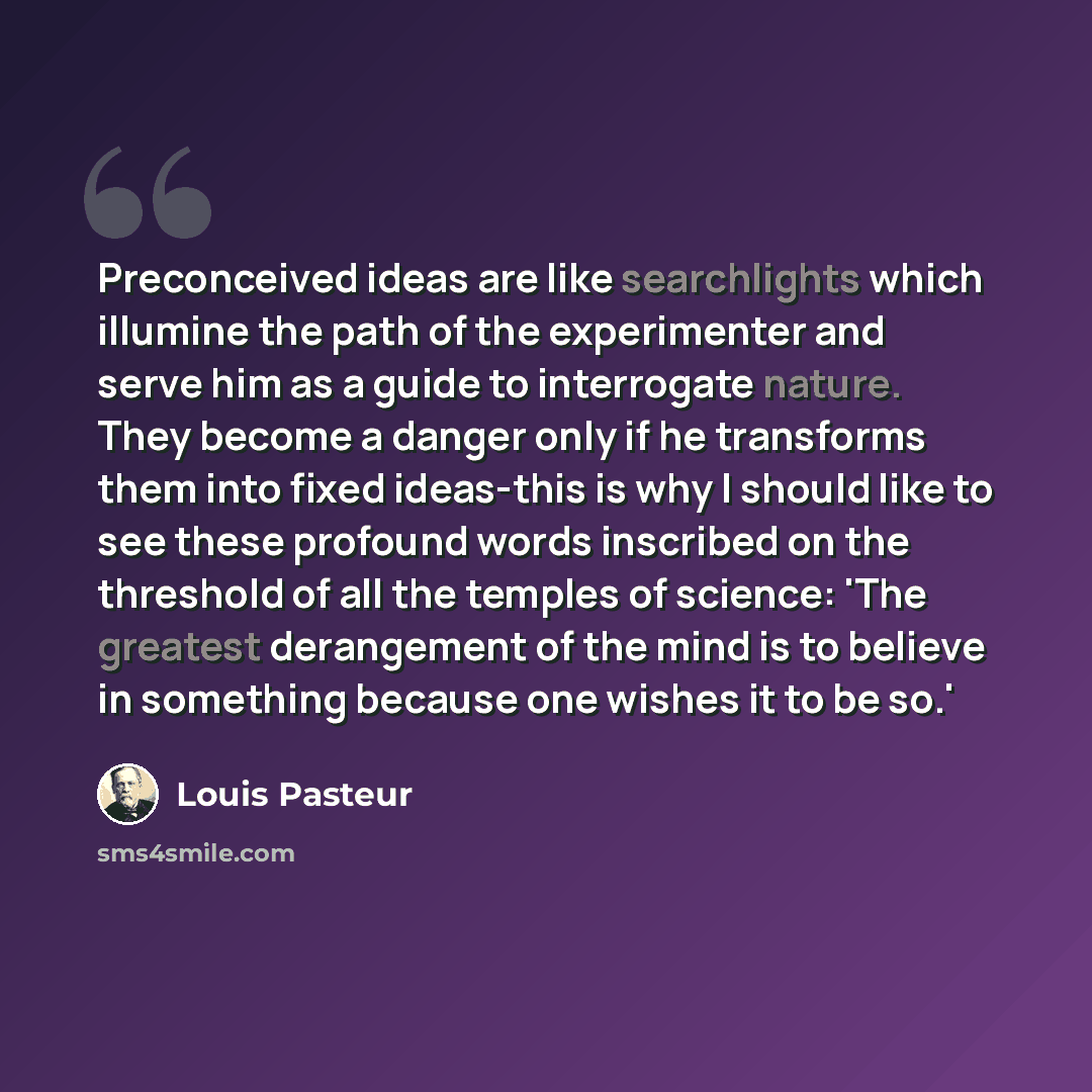 “Preconceived ideas are like searchlights which illumine the path of the experimenter and serve him as a guide to interrogate nature. They become a danger only if he transforms them into fixed ideas-this is why I should like to see these profound words inscribed on the threshold of all the temples…” quote by Louis Pasteur