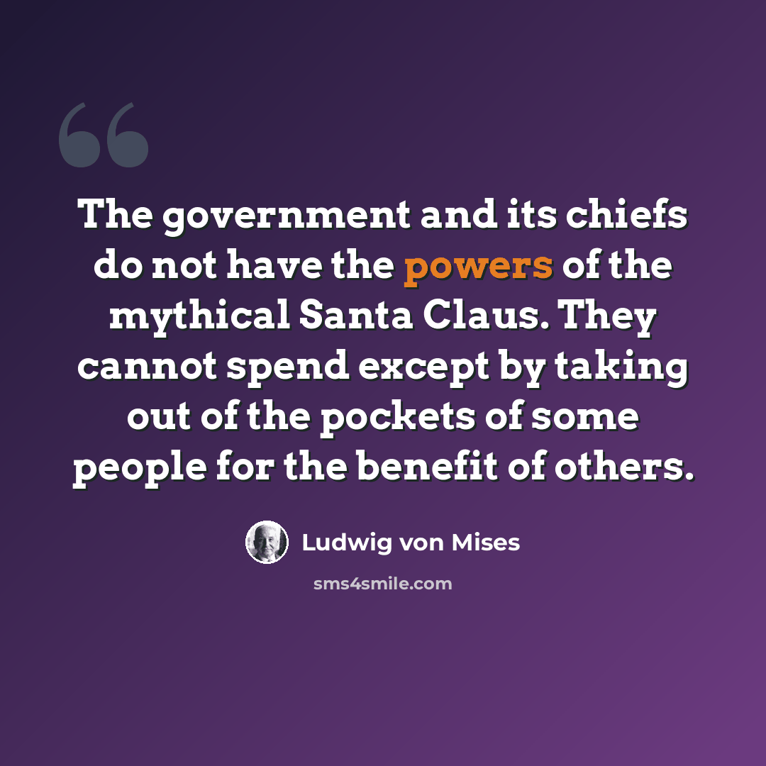 “The government and its chiefs do not have the powers of the mythical Santa Claus. They cannot spend except by taking out of the pockets of some people for the benefit of others.” quote by Ludwig von Mises