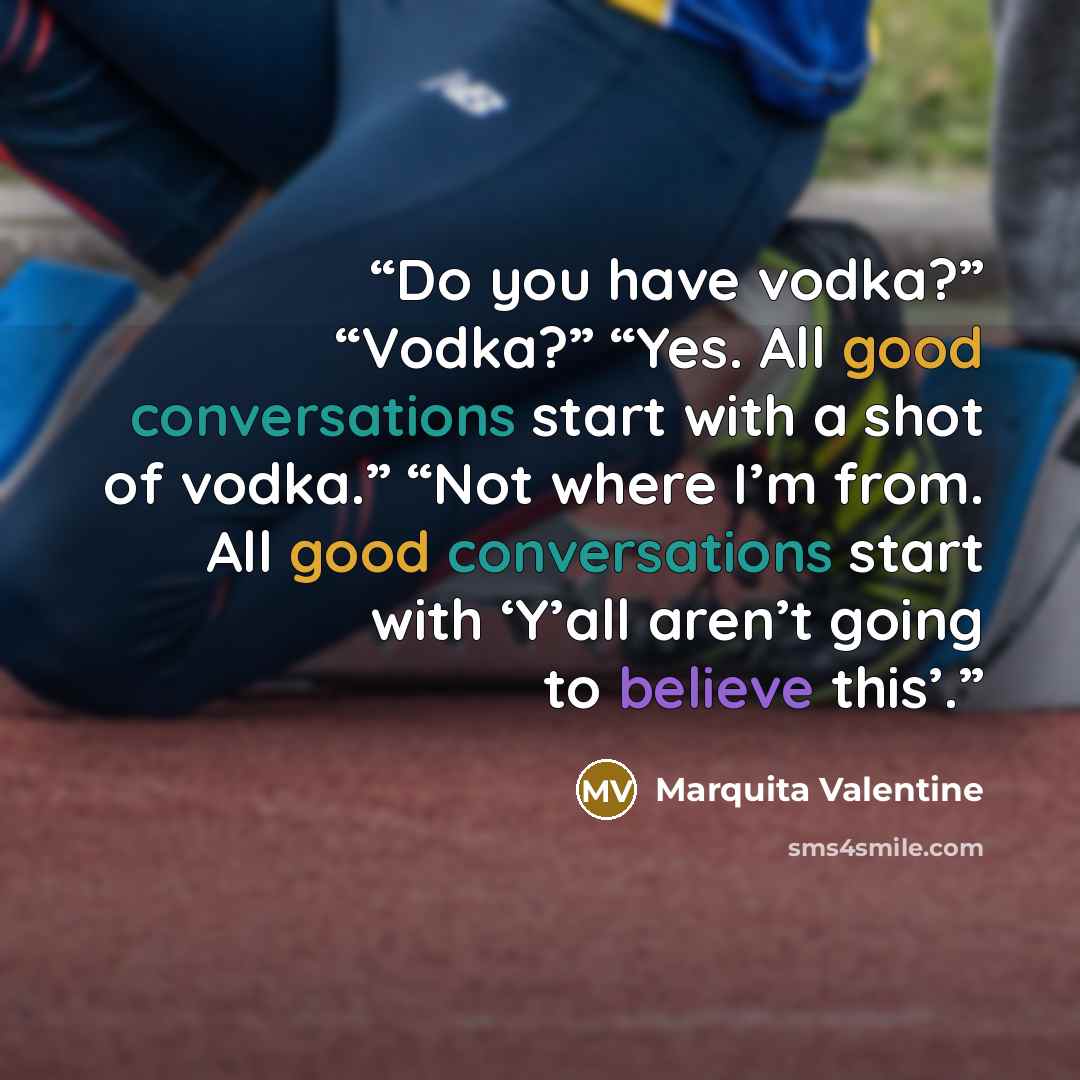 “Do you have vodka?” “Vodka?” “Yes. All good conversations start with a shot of vodka.” “Not where I’m from. All good conversations start with ‘Y’all aren’t going to believe this’.” quote by Marquita Valentine