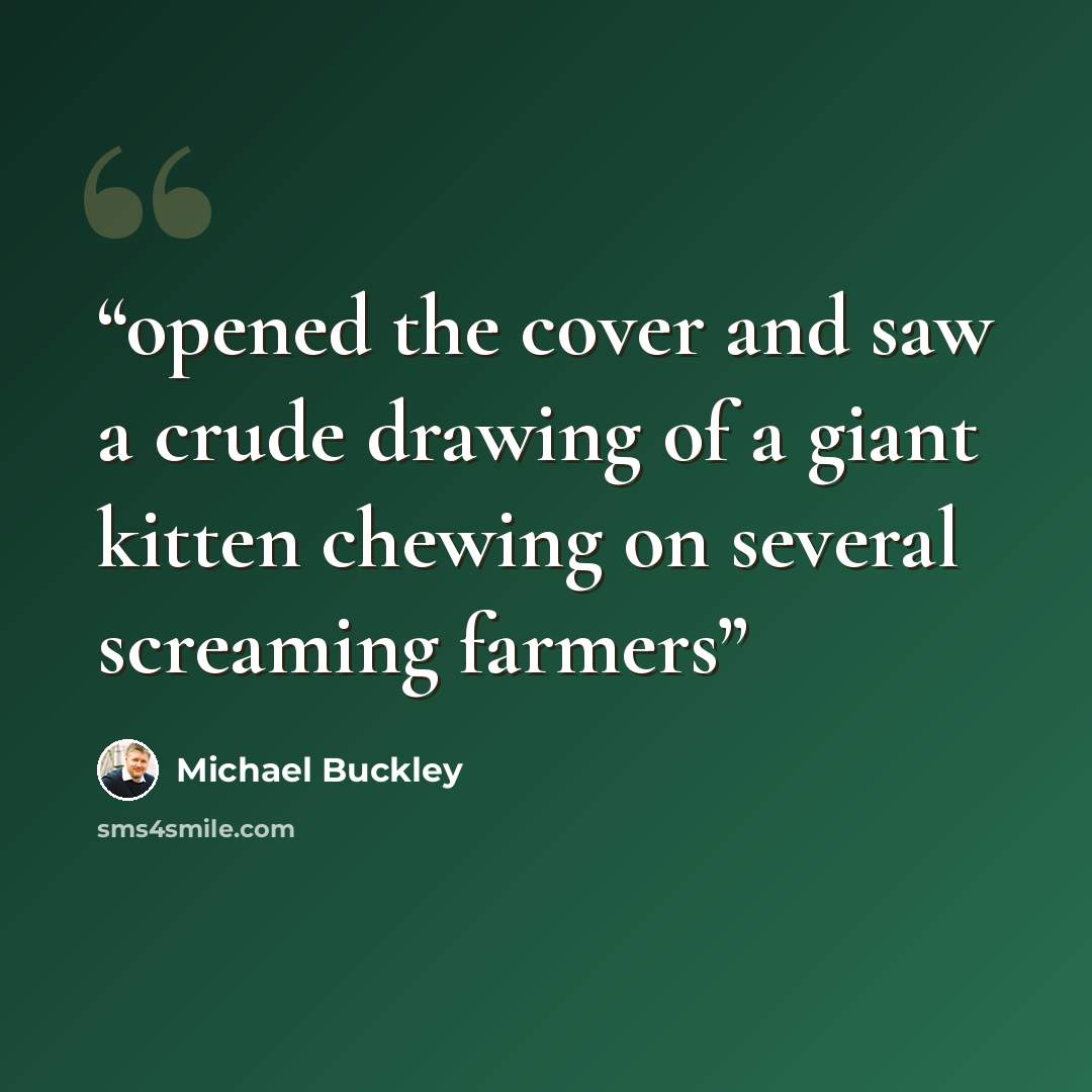 “opened the cover and saw a crude drawing of a giant kitten chewing on several screaming farmers” quote by Michael Buckley