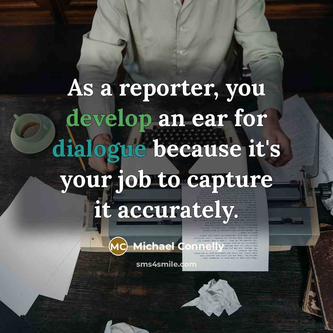“As a reporter, you develop an ear for dialogue because it's your job to capture it accurately.” quote by Michael Connelly