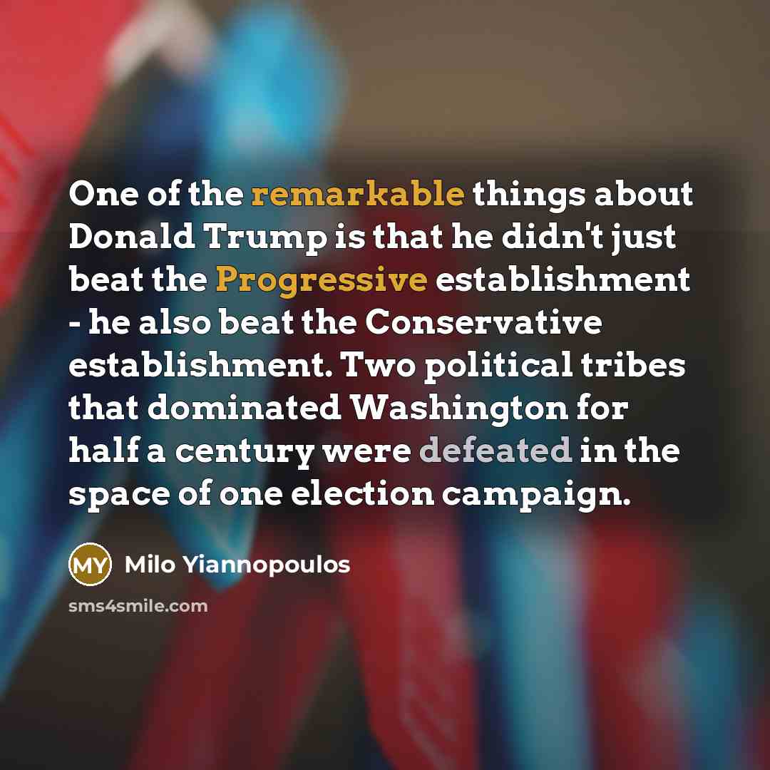 “One of the remarkable things about Donald Trump is that he didn't just beat the Progressive establishment - he also beat the Conservative establishment. Two political tribes that dominated Washington for half a century were defeated in the space of one election campaign.” quote by Milo Yiannopoulos