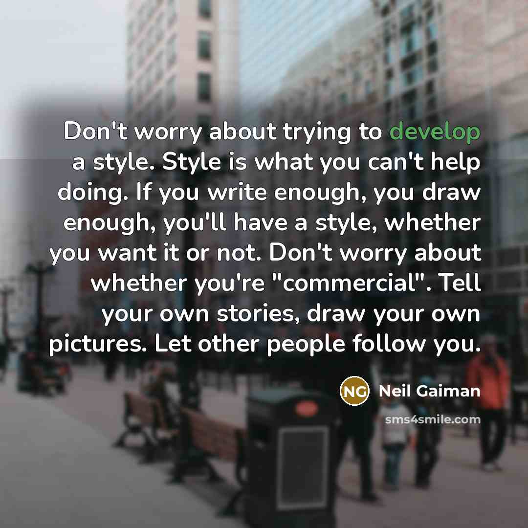 “Don't worry about trying to develop a style. Style is what you can't help doing. If you write enough, you draw enough, you'll have a style, whether you want it or not. Don't worry about whether you're "commercial". Tell your own stories, draw your own pictures. Let other people follow you.” quote by Neil Gaiman