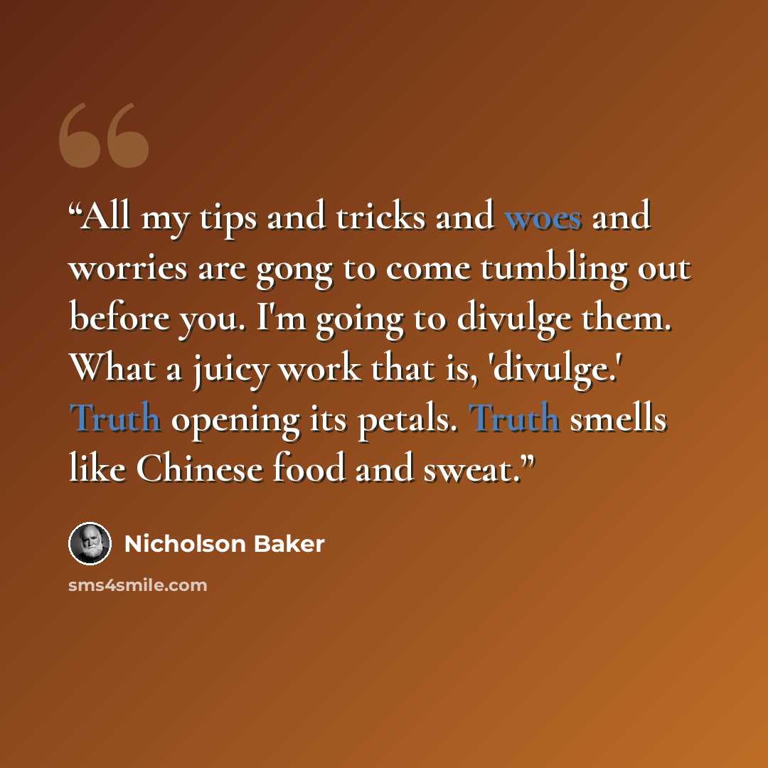 “All my tips and tricks and woes and worries are gong to come tumbling out before you. I'm going to divulge them. What a juicy work that is, 'divulge.' Truth opening its petals. Truth smells like Chinese food and sweat.” quote by Nicholson Baker