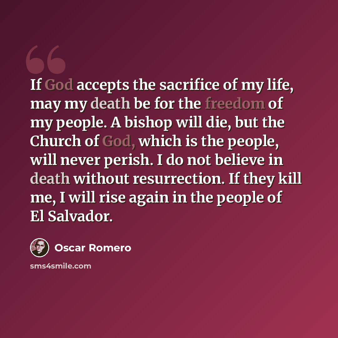 “If God accepts the sacrifice of my life, may my death be for the freedom of my people. A bishop will die, but the Church of God, which is the people, will never perish. I do not believe in death without resurrection. If they kill me, I will rise again in the people of El Salvador.” quote by Oscar Romero