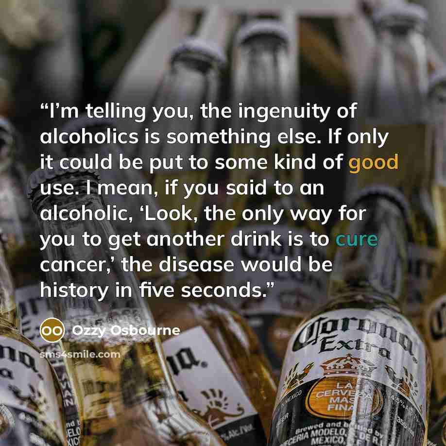 “I’m telling you, the ingenuity of alcoholics is something else. If only it could be put to some kind of good use. I mean, if you said to an alcoholic, ‘Look, the only way for you to get another drink is to cure cancer,’ the disease would be history in five seconds.” quote by Ozzy Osbourne