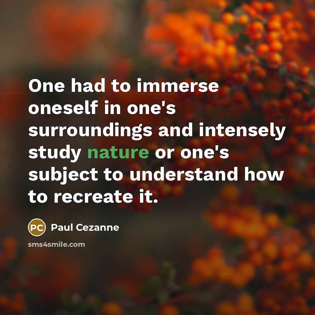 “One had to immerse oneself in one's surroundings and intensely study nature or one's subject to understand how to recreate it.” quote by Paul Cezanne