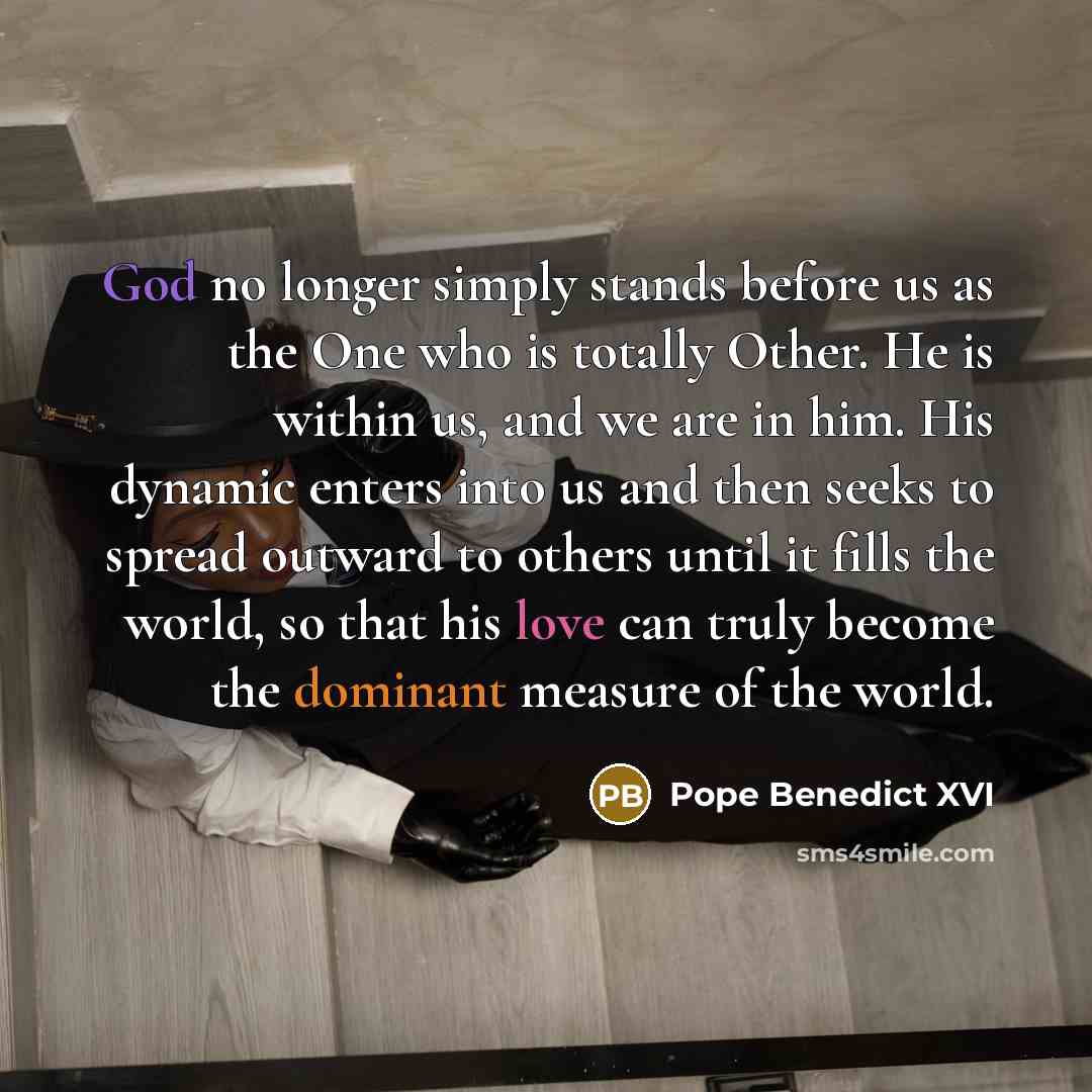 “God no longer simply stands before us as the One who is totally Other. He is within us, and we are in him. His dynamic enters into us and then seeks to spread outward to others until it fills the world, so that his love can truly become the dominant measure of the world.” quote by Pope Benedict XVI