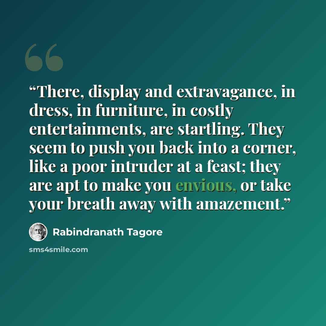 “There, display and extravagance, in dress, in furniture, in costly entertainments, are startling. They seem to push you back into a corner, like a poor intruder at a feast; they are apt to make you envious, or take your breath away with amazement.” quote by Rabindranath Tagore