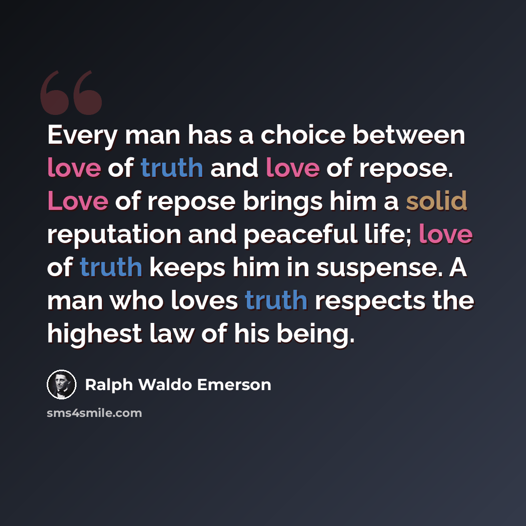 “Every man has a choice between love of truth and love of repose. Love of repose brings him a solid reputation and peaceful life; love of truth keeps him in suspense. A man who loves truth respects the highest law of his being.” quote by Ralph Waldo Emerson