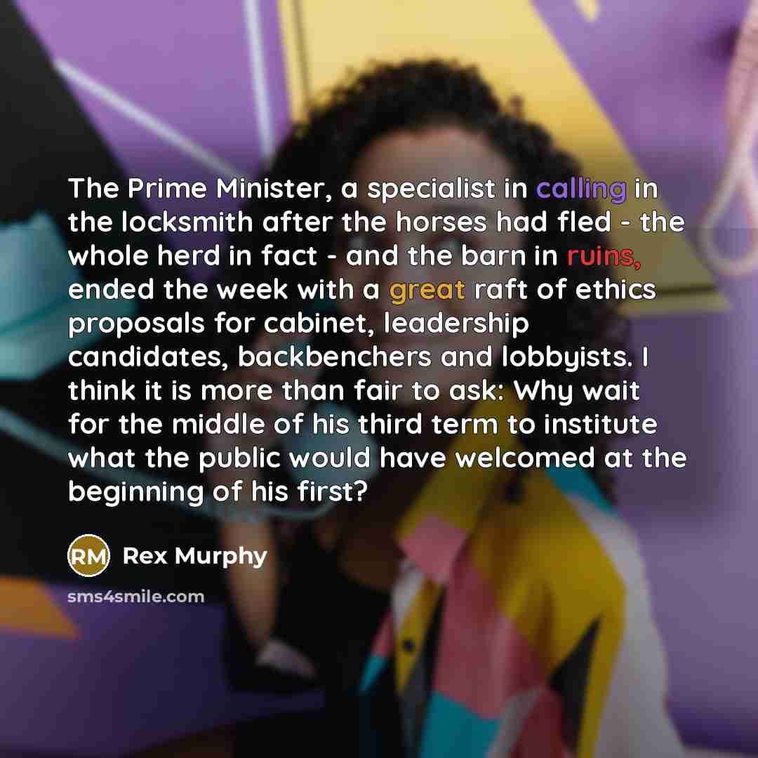 “The Prime Minister, a specialist in calling in the locksmith after the horses had fled - the whole herd in fact - and the barn in ruins, ended the week with a great raft of ethics proposals for cabinet, leadership candidates, backbenchers and lobbyists. I think it is more than fair to ask: Why…” quote by Rex Murphy