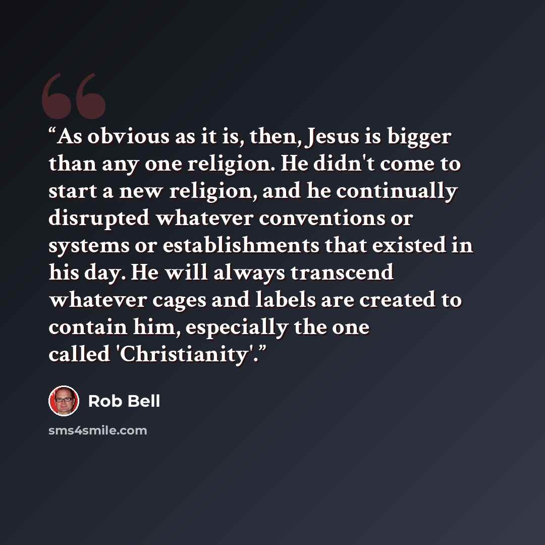 “As obvious as it is, then, Jesus is bigger than any one religion. He didn't come to start a new religion, and he continually disrupted whatever conventions or systems or establishments that existed in his day. He will always transcend whatever cages and labels are created to contain him…” quote by Rob Bell
