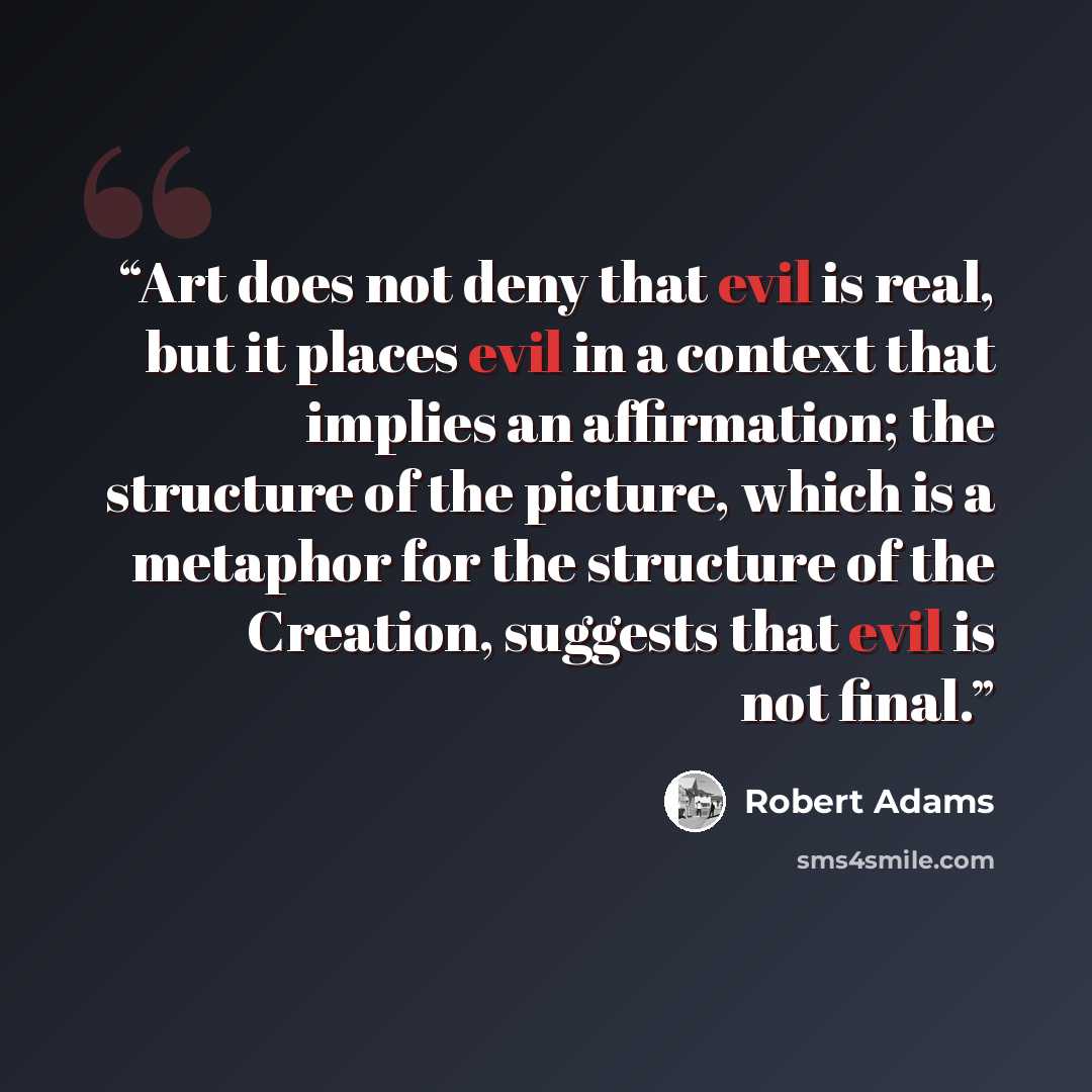 “Art does not deny that evil is real, but it places evil in a context that implies an affirmation; the structure of the picture, which is a metaphor for the structure of the Creation, suggests that evil is not final.” quote by Robert Adams