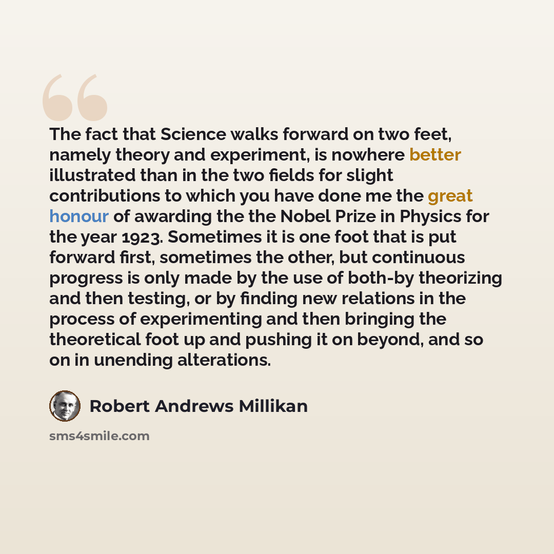 “The fact that Science walks forward on two feet, namely theory and experiment, is nowhere better illustrated than in the two fields for slight contributions to which you have done me the great honour of awarding the the Nobel Prize in Physics for the year 1923. Sometimes it is one foot that is put…” quote by Robert Andrews Millikan