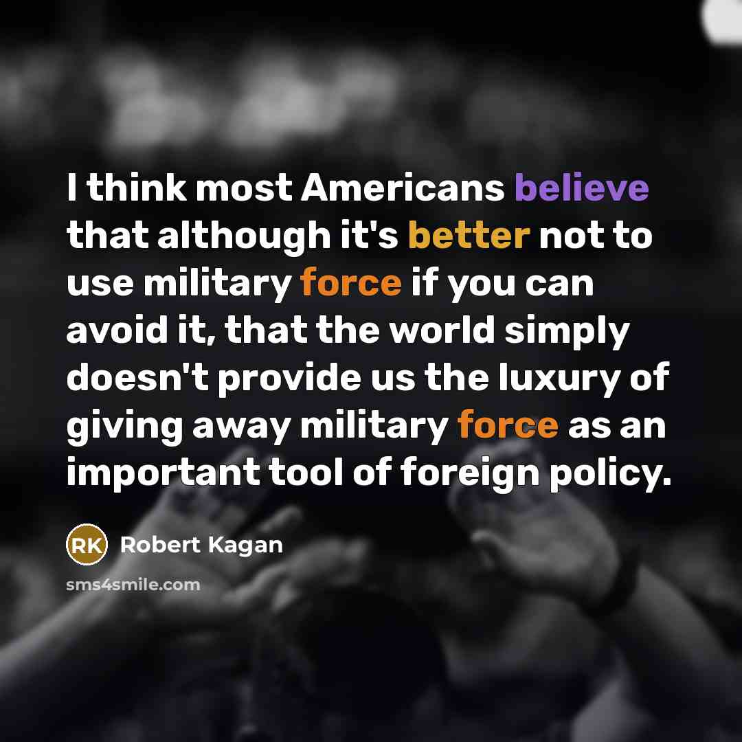 “I think most Americans believe that although it's better not to use military force if you can avoid it, that the world simply doesn't provide us the luxury of giving away military force as an important tool of foreign policy.” quote by Robert Kagan