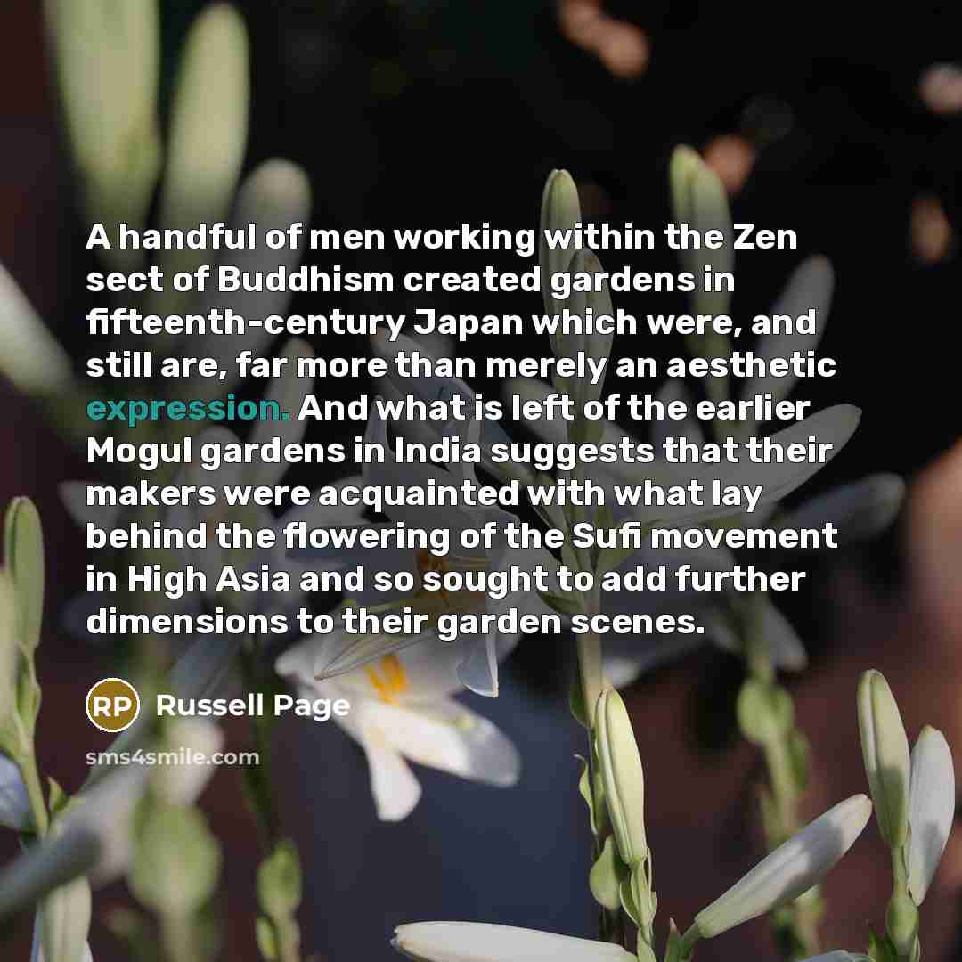 “A handful of men working within the Zen sect of Buddhism created gardens in fifteenth-century Japan which were, and still are, far more than merely an aesthetic expression. And what is left of the earlier Mogul gardens in India suggests that their makers were acquainted with what lay behind the…” quote by Russell Page