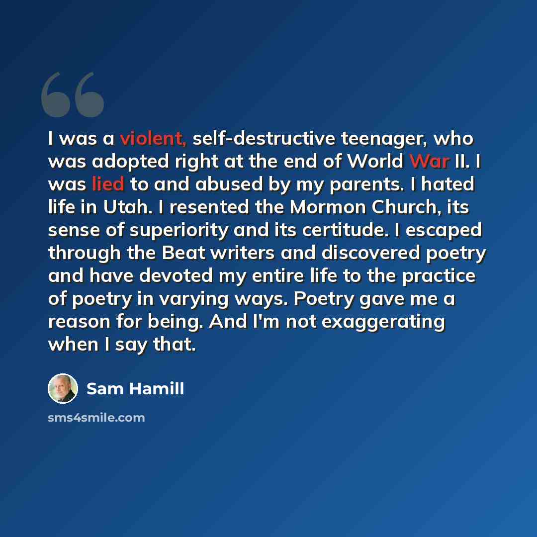 “I was a violent, self-destructive teenager, who was adopted right at the end of World War II. I was lied to and abused by my parents. I hated life in Utah. I resented the Mormon Church, its sense of superiority and its certitude. I escaped through the Beat writers and discovered poetry and have…” quote by Sam Hamill