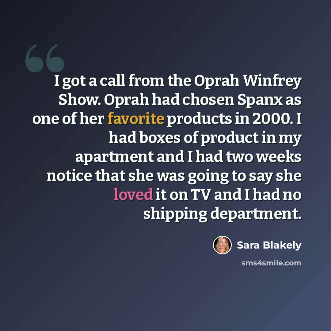 “I got a call from the Oprah Winfrey Show. Oprah had chosen Spanx as one of her favorite products in 2000. I had boxes of product in my apartment and I had two weeks notice that she was going to say she loved it on TV and I had no shipping department.” quote by Sara Blakely