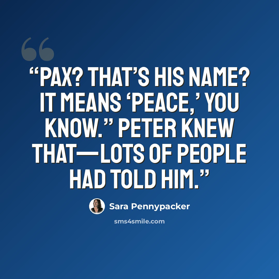 “Pax? That’s his name? It means ‘peace,’ you know.” Peter knew that—lots of people had told him.” quote by Sara Pennypacker