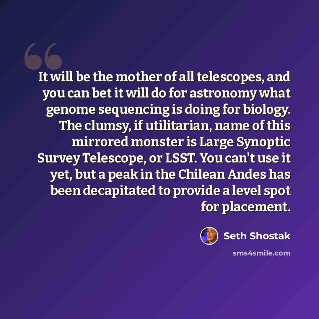 “It will be the mother of all telescopes, and you can bet it will do for astronomy what genome sequencing is doing for biology. The clumsy, if utilitarian, name of this mirrored monster is Large Synoptic Survey Telescope, or LSST. You can't use it yet, but a peak in the Chilean Andes has been…” quote by Seth Shostak