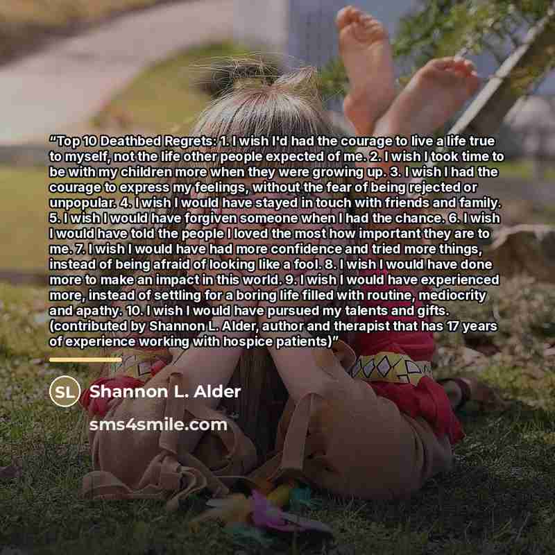 “Top 10 Deathbed Regrets: 1. I wish I'd had the courage to live a life true to myself, not the life other people expected of me. 2. I wish I took time to be with my children more when they were growing up. 3. I wish I had the courage to express my feelings, without the fear of being rejected or…” quote by Shannon L. Alder