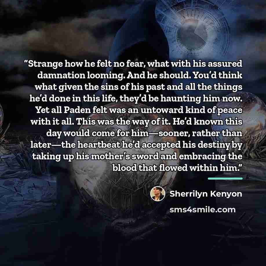“Strange how he felt no fear, what with his assured damnation looming. And he should. You’d think what given the sins of his past and all the things he’d done in this life, they’d be haunting him now. Yet all Paden felt was an untoward kind of peace with it all. This was the way of it. He’d known…” quote by Sherrilyn Kenyon