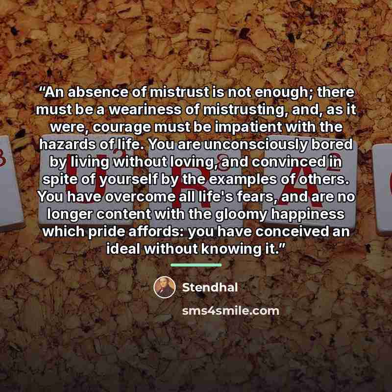 “An absence of mistrust is not enough; there must be a weariness of mistrusting, and, as it were, courage must be impatient with the hazards of life. You are unconsciously bored by living without loving, and convinced in spite of yourself by the examples of others. You have overcome all life's…” quote by Stendhal