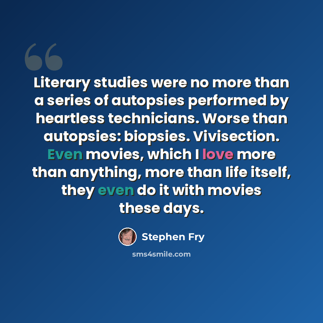 “Literary studies were no more than a series of autopsies performed by heartless technicians. Worse than autopsies: biopsies. Vivisection. Even movies, which I love more than anything, more than life itself, they even do it with movies these days.” quote by Stephen Fry
