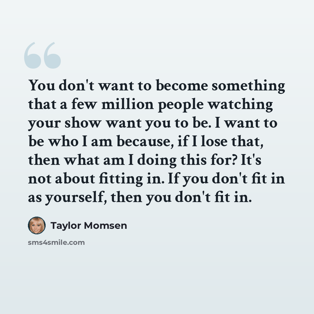 “You don't want to become something that a few million people watching your show want you to be. I want to be who I am because, if I lose that, then what am I doing this for? It's not about fitting in. If you don't fit in as yourself, then you don't fit in.” quote by Taylor Momsen