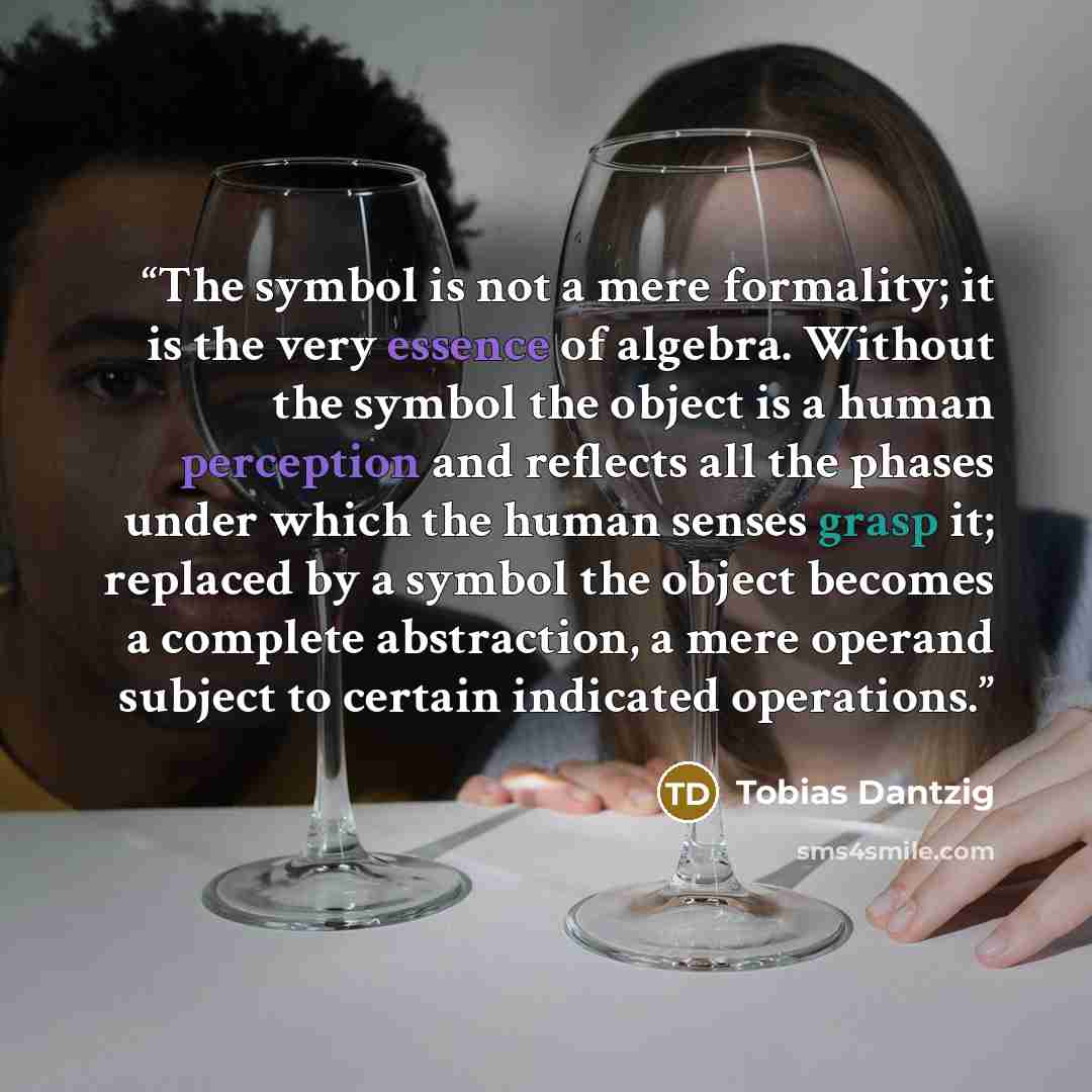 “The symbol is not a mere formality; it is the very essence of algebra. Without the symbol the object is a human perception and reflects all the phases under which the human senses grasp it; replaced by a symbol the object becomes a complete abstraction, a mere operand subject to certain indicated…” quote by Tobias Dantzig